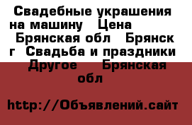 Свадебные украшения на машину › Цена ­ 2 500 - Брянская обл., Брянск г. Свадьба и праздники » Другое   . Брянская обл.